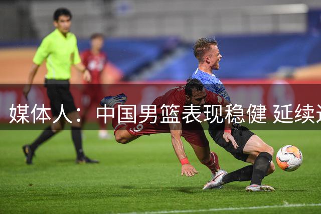 媒体人：中国男篮表现稳健 延续进攻势头即可致胜